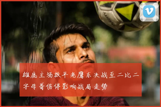 雄鹿主场扳平老鹰东决战至二比二字母哥伤停影响战局走势