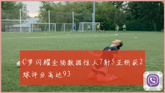C罗闪耀全场数据惊人7射5正斩获2球评分高达93
