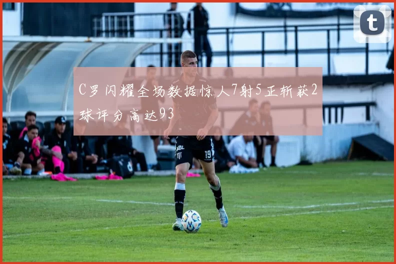 C罗闪耀全场数据惊人7射5正斩获2球评分高达93