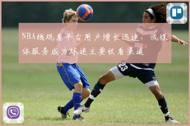 NBA线观看平台用户增长迅速,流媒体服务成为球迷主要收看渠道