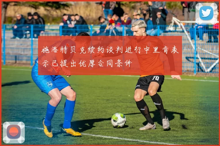 施洛特贝克续约谈判进行中里肯表示已提出优厚合同条件