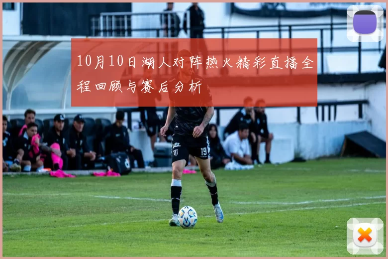 10月10日湖人对阵热火精彩直播全程回顾与赛后分析