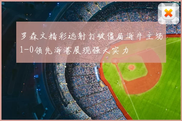 罗森文精彩远射打破僵局海牛主场1-0领先海港展现强大实力