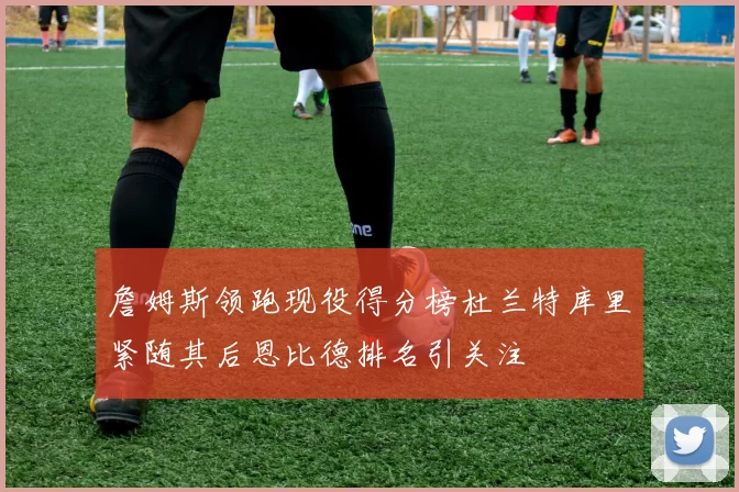 詹姆斯领跑现役得分榜杜兰特库里紧随其后恩比德排名引关注