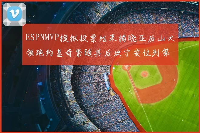 ESPNMVP模拟投票结果揭晓亚历山大领跑约基奇紧随其后坎宁安位列第三