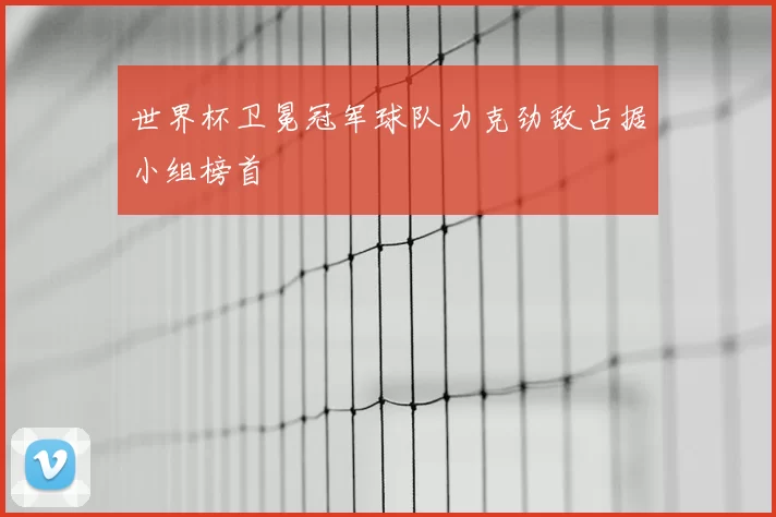 世界杯卫冕冠军球队力克劲敌占据小组榜首
