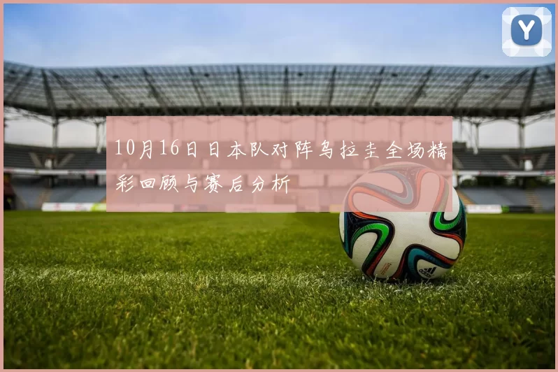 10月16日日本队对阵乌拉圭全场精彩回顾与赛后分析