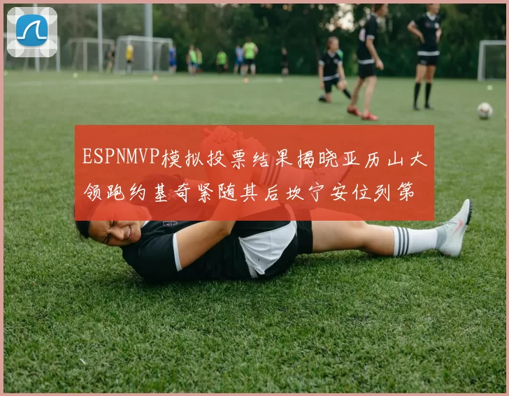ESPNMVP模拟投票结果揭晓亚历山大领跑约基奇紧随其后坎宁安位列第三