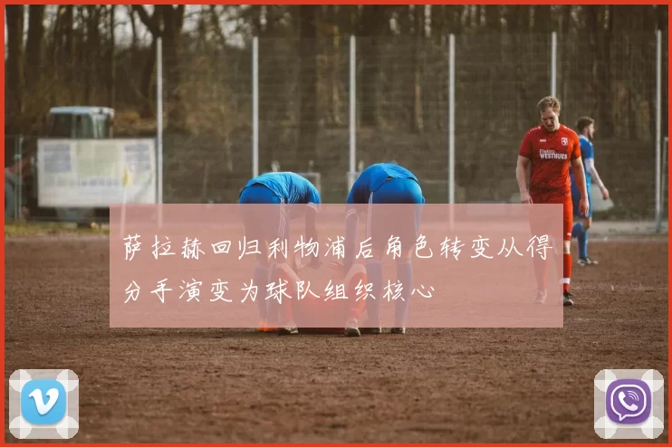 萨拉赫回归利物浦后角色转变从得分手演变为球队组织核心
