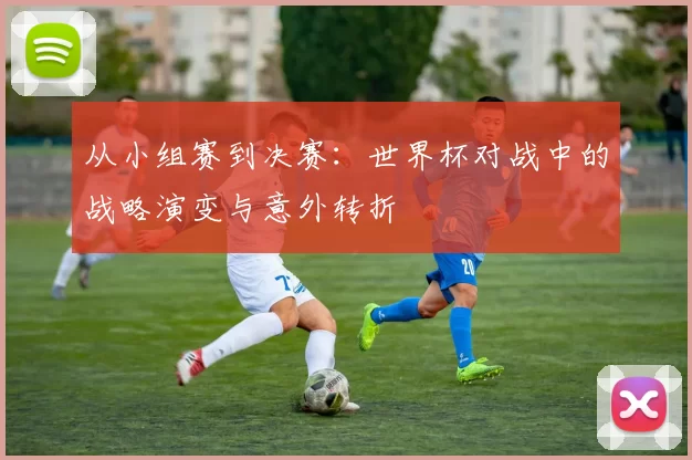 从小组赛到决赛：世界杯对战中的战略演变与意外转折