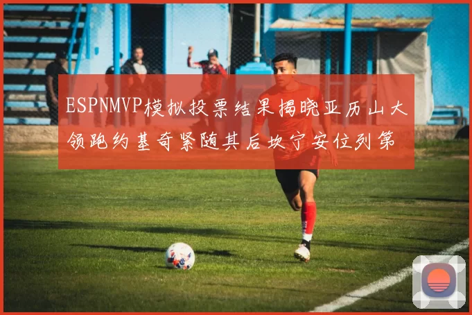 ESPNMVP模拟投票结果揭晓亚历山大领跑约基奇紧随其后坎宁安位列第三