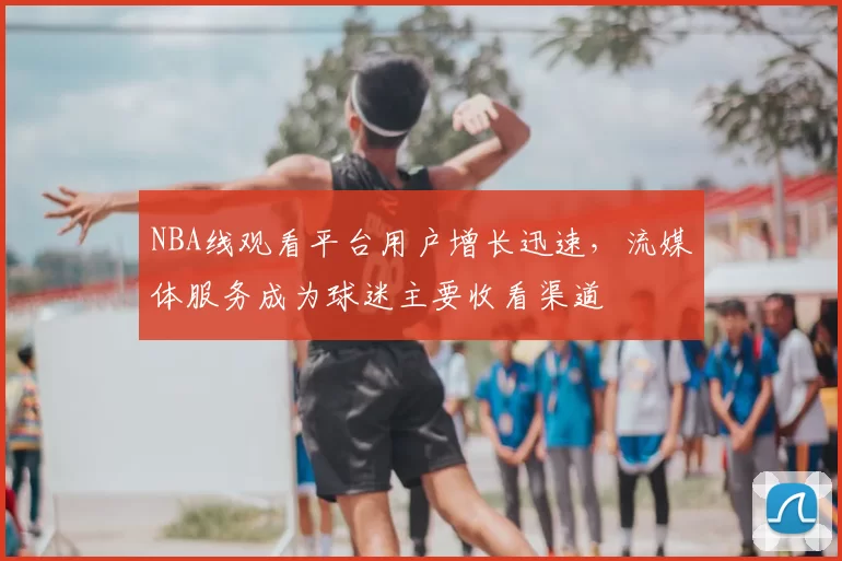 NBA线观看平台用户增长迅速,流媒体服务成为球迷主要收看渠道