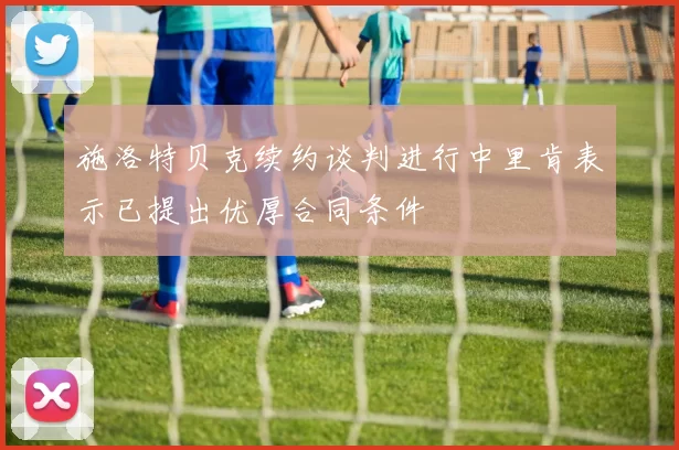 施洛特贝克续约谈判进行中里肯表示已提出优厚合同条件