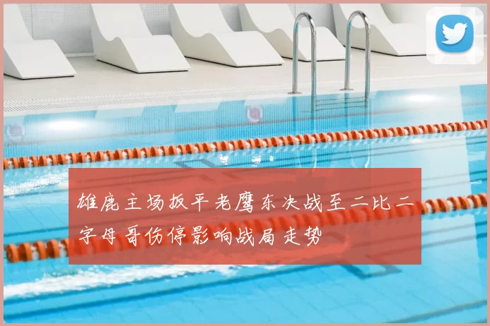 雄鹿主场扳平老鹰东决战至二比二字母哥伤停影响战局走势