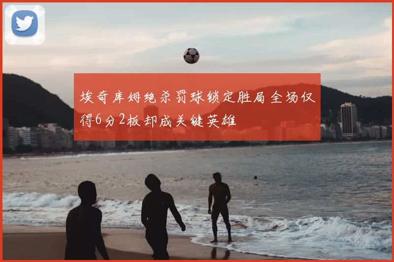 埃奇库姆绝杀罚球锁定胜局全场仅得6分2板却成关键英雄